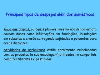 Principais tipos de despejos além dos domésticos Água das chuvas,  ou águas pluviais, mesmo não sendo esgoto causam danos como infiltrações em fundações, inundações em subsolos e erosão carregando sujidades e poluentes para áreas distantes. Atividades de agricultura  estão geralmente relacionados com os produtos (e sua embalagem) utilizados no campo tais como fertilizantes e pesticidas. 