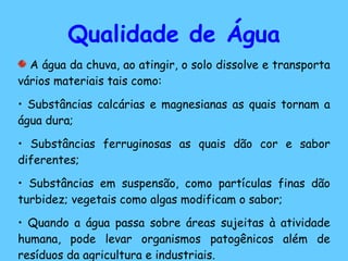 Qualidade de Água A água da chuva, ao atingir, o solo dissolve e transporta vários materiais tais como: Substâncias calcárias e magnesianas as quais tornam a água dura; Substâncias ferruginosas as quais dão cor e sabor diferentes; Substâncias em suspensão, como partículas finas dão turbidez; vegetais como algas modificam o sabor; Quando a água passa sobre áreas sujeitas à atividade humana, pode levar organismos patogênicos além de resíduos da agricultura e industriais. 