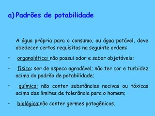 Padrões de potabilidade A água própria para o consumo, ou água potável, deve obedecer certos requisitos na seguinte ordem: organolética:  não possui odor e sabor objetáveis; física : ser de aspeco agradável; não ter cor e turbidez acima do padrão de potabilidade; química:  não conter substâncias nocivas ou tóxicas acima dos limites de tolerância para o homem; biológica: não conter germes patogênicos. 