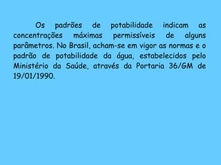 Os padrões de potabilidade indicam as concentrações máximas permissíveis de alguns parâmetros. No Brasil, acham-se em vigor as normas e o padrão de potabilidade da água, estabelecidos pelo Ministério da Saúde, através da Portaria 36/GM de 19/01/1990. 