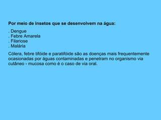 Por meio de insetos que se desenvolvem na água: . Dengue . Febre Amarela . Filariose . Malária Cólera, febre tifóide e paratifóide são as doenças mais frequentemente ocasionadas por águas contaminadas e penetram no organismo via cutâneo - mucosa como é o caso de via oral. 