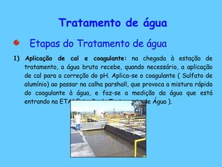 Tratamento de água Etapas do Tratamento de água 1) Aplicação de cal e coagulante:  na chegada à estação de tratamento, a água bruta recebe, quando necessário, a aplicação de cal para a correção do pH. Aplica-se o coagulante ( Sulfato de alumínio) ao passar na calha parshall, que provoca a mistura rápida do coagulante à água, e faz-se a medição da água que está entrando na ETA( Estação de Tratamento de Água ).  