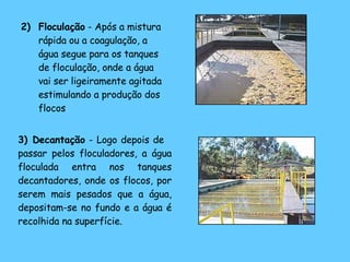 2)  Floculação  - Após a mistura rápida ou a coagulação, a água segue para os tanques de floculação, onde a água vai ser ligeiramente agitada estimulando a produção dos flocos   3)  Decantação  - Logo depois de  passar pelos floculadores, a água floculada entra nos tanques decantadores, onde os flocos, por serem mais pesados que a água, depositam-se no fundo e a água é recolhida na superfície.   