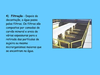 4 )  Filtração  - Depois da decantação, a água passa pelos filtros. Os filtros são compostos por camadas de carvão mineral e areia de várias espessuras para a retirada das partículas de sujeira ou mesmo microrganismos maiores que se encontram na água.  