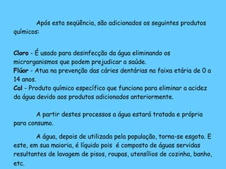 Após esta seqüência, são adicionados os seguintes produtos químicos: Cloro  - É usado para desinfecção da água eliminando os microrganismos que podem prejudicar a saúde. Flúor  - Atua na prevenção das cáries dentárias na faixa etária de 0 a 14 anos. Cal  - Produto químico específico que funciona para eliminar a acidez da água devido aos produtos adicionados anteriormente. A partir destes processos a água estará tratada e própria para consumo. A água, depois de utilizada pela população, torna-se esgoto. E este, em sua maioria, é líquido pois  é composto de águas servidas resultantes de lavagem de pisos, roupas, utensílios de cozinha, banho, etc.   