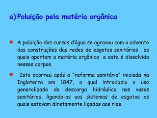 Poluição pela matéria orgânica A poluição dos cursos d’água se agravou com o advento das construções das redes de esgotos sanitários , as quais aportam a matéria orgânica  e esta é dissolvida nesses corpos. Isto ocorreu após a “reforma sanitária” iniciada na Inglaterra em 1847, a qual introduziu o uso generalizado da descarga hidráulica nos vasos sanitários, ligando-os aos sistemas de esgotos os quais estavam diretamente ligados aos rios.  