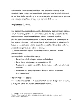 Las muestras extraídas directamente del caño de abastecimiento pueden
presentar mayor turbidez que las obtenidas en los depósitos; en estos últimos se
da una decantación natural y en su fondo se depositan las sustancias de partícula
grosera que acompañaban al agua en el momento del bombeo.


Propiedades Químicas.


Son las determinaciones más importantes de efectuar y las dividimos en: básicas,
complementarias y combinaciones hipotéticas, Excepto el pH, todas las demás
determinaciones pueden ser expresadas en mg/l, que es la unidad de
concentración que adoptamos por ser fácilmente comprensible para efectuar la
interpretación. Además, incluimos meq/l como segunda unidad de concentración,
la cual es necesaria para calcular las combinaciones hipotéticas. Esta unidad se
puede obtener por cálculo o tablas de los mg/l.6
Se pueden mencionar algunas propiedades químicas, entando a detalle
posteriormente:
Las propiedades químicas del agua son:
      Ser un buen disolvente para reacciones ácido-base
      Ser la fuente principal para la preparación de H2
      Reaccionar con los óxidos solubles de los metales para formar soluciones
      alcalinas
      Reaccionar con los óxidos solubles de los no metales para formar
      soluciones ácidas7

Determinaciones básicas
Son aquellas imprescindibles de efectuar en todo análisis de agua para consumo,
y en algunos casos las únicas que es necesario realizar.




6
 BAVERA A. 1979. Aguas y aguadas. Ed hemisferio sur.
7
 MONTAÑES, A. et al. 2009 GUÍA PRÁCTICA PARA EL EXAMEN DE INGRESO A LA
UNIVERSIDAD. Ed. Pearson.

                                                                                   10
 
