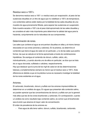 Residuo seco a 105°c.
Se denomina residuo seco a 105° c o residuo seco por evaporación, al peso de las
sustancias disueltas en un litro de agua que no volatilizan a 105°c de temperatura.
Los contenidos salinos están dados por la totalidad de las sales disueltas de una
muestra de agua previamente filtrada, para separar las sustancias en suspensión.
Esta muestra secada a 105°c da el peso total aproximado de las sales disueltas y
se considera el valor más importante para determinar la calidad del agua para la
hacienda, conjuntamente con la naturaleza de sus componentes.


Determinación de iones.
Las sales que contiene el agua se encuentran disueltas en ellas y al mismo tiempo
disociadas en sus iones (aniones y cationes). En la práctica, se determina el
contenido que tiene el agua de cada ion en particular, y no de las sales que podría
formar, las que se calcula en la forma aproximada a través de combinaciones
hipotéticas. Se averigua el contenido de cloruro, sulfato, calcio, etc.,
individualmente, y cuando abunda uno de ellos en particular, se dice que se trata
de un agua clorurada, sulfatada o calcárea, respectivamente.
Hay que destacar que la suma de los mg/l de cada ion de las determinaciones
básicas y complementarias siempre es menor que el residuo seco a 105°c. Esta
diferencia es debida a que en la práctica nunca es necesario investigar la totalidad
de los iones existentes en el agua.


Aniones.
El carbonato, bicarbonato, cloruro y sulfato son los aniones imprescindibles de
determinar en un análisis de agua, En aguas que presentan alto contenido salino,
se pueden apreciar que las concentraciones de cloruro y sulfato son por lo general
más altas que las de los iones bicarbonato y carbonato. En contraposición, cuando
un análisis da como resultado bajo contenido salino, es común que el bicarbonato
sea el anión que alcance el mayor valor de concentración.
El orden de prevalencia de los aniones es:
   -   Para agua de alto tenor salino: cloruro, sulfato, bicarbonato, carbonato.

                                                                                    11
 