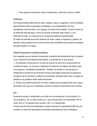 -   Para aguas de bajo tenor salino: bicarbonato, carbonato, cloruro, sulfato.


Cationes.
Es imprescindible determinar el sodio, potasio, calcio y magnesio. Como el potasio
generalmente está en pequeñas cantidades y sus propiedades son muy
semejantes a las de sodio, se lo agrupa con éste en los análisis. Cuanto mayor es
la salinidad total del agua, menor es el error al adoptar este criterio, y si la
salinidad es baja, su importancia en el agua de bebida es despreciable.
El orden de prevalencia de los cationes es sodio, calcio o magnesio y potasio. En
general, esta prevalencia se nota en forma más manifiesta al aumentar la cantidad
de sales totales en el agua.


Determinaciones complementarias.
Son aquellas que se realizan únicamente a solicitud del presentante de la muestra
o por indicación del intérprete del análisis. Las dividimos en dos grupos
1.- Se efectúan únicamente en el caso de que en la zona de la cual proviene la
muestra de agua, se conozca o sospeche la existencia de alguno de estos iones
en el agua en cantidades importantes. También se tendrá en cuenta para su
realización la presencia de síntomas clínicos que hagan sospechar la existencia
de alguno de los aniones o cationes enumerados. Excepto estos caso, en agua de
bebida no se justifican estas determinaciones
2.- Estas cinco determinaciones no tienen utilidad para el juzgamiento de un agua
de bebida, sino que son empleadas cuando se realizan tratamientos de la misma.


pH.
Expresa la acidez o alcalinidad y se mide con una escala de 0 (muy ácido) a 14
(muy alcalino), con un valor medio de 7, que corresponde a la neutralidad. Por lo
tanto, de 0 a 7 la escala marca acidez y de 7 a 14 alcalinidad.
Puesto que los términos alcalinidad y acidez expresan la capacidad buffer de una
muestra, el valor pH representa la actividad instantánea de iones hidrógeno.


                                                                                    12
 