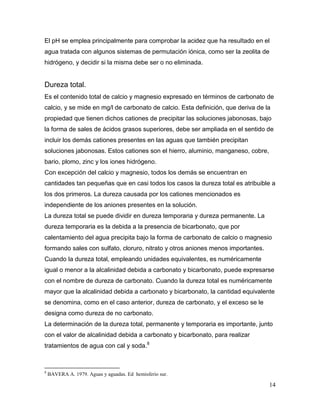 El pH se emplea principalmente para comprobar la acidez que ha resultado en el
agua tratada con algunos sistemas de permutación iónica, como ser la zeolita de
hidrógeno, y decidir si la misma debe ser o no eliminada.


Dureza total.
Es el contenido total de calcio y magnesio expresado en términos de carbonato de
calcio, y se mide en mg/l de carbonato de calcio. Esta definición, que deriva de la
propiedad que tienen dichos cationes de precipitar las soluciones jabonosas, bajo
la forma de sales de ácidos grasos superiores, debe ser ampliada en el sentido de
incluir los demás cationes presentes en las aguas que también precipitan
soluciones jabonosas. Estos cationes son el hierro, aluminio, manganeso, cobre,
bario, plomo, zinc y los iones hidrógeno.
Con excepción del calcio y magnesio, todos los demás se encuentran en
cantidades tan pequeñas que en casi todos los casos la dureza total es atribuible a
los dos primeros. La dureza causada por los cationes mencionados es
independiente de los aniones presentes en la solución.
La dureza total se puede dividir en dureza temporaria y dureza permanente. La
dureza temporaria es la debida a la presencia de bicarbonato, que por
calentamiento del agua precipita bajo la forma de carbonato de calcio o magnesio
formando sales con sulfato, cloruro, nitrato y otros aniones menos importantes.
Cuando la dureza total, empleando unidades equivalentes, es numéricamente
igual o menor a la alcalinidad debida a carbonato y bicarbonato, puede expresarse
con el nombre de dureza de carbonato. Cuando la dureza total es numéricamente
mayor que la alcalinidad debida a carbonato y bicarbonato, la cantidad equivalente
se denomina, como en el caso anterior, dureza de carbonato, y el exceso se le
designa como dureza de no carbonato.
La determinación de la dureza total, permanente y temporaria es importante, junto
con el valor de alcalinidad debida a carbonato y bicarbonato, para realizar
tratamientos de agua con cal y soda.8



8
    BAVERA A. 1979. Aguas y aguadas. Ed hemisferio sur.

                                                                                  14
 