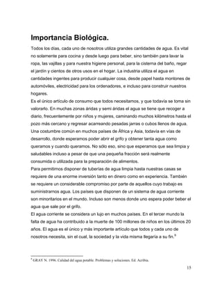 Importancia Biológica.
Todos los días, cada uno de nosotros utiliza grandes cantidades de agua. Es vital
no solamente para cocina y desde luego para beber, sino también para lavar la
ropa, las vajillas y para nuestra higiene personal, para la cisterna del baño, regar
el jardín y cientos de otros usos en el hogar. La industria utiliza el agua en
cantidades ingentes para producir cualquier cosa, desde papel hasta montones de
automóviles, electricidad para los ordenadores, e incluso para construir nuestros
hogares.
Es el único artículo de consumo que todos necesitamos, y que todavía se toma sin
valorarlo. En muchas zonas áridas y semi áridas el agua se tiene que recoger a
diario, frecuentemente por niños y mujeres, caminando muchos kilómetros hasta el
pozo más cercano y regresar acarreando pesadas jarras o cubos llenos de agua.
Una costumbre común en muchos países de África y Asia, todavía en vías de
desarrollo, donde esperamos poder abrir el grifo y obtener tanta agua como
queramos y cuando queramos. No sólo eso, sino que esperamos que sea limpia y
saludables incluso a pesar de que una pequeña fracción será realmente
consumida o utilizada para la preparación de alimentos.
Para permitirnos disponer de tuberías de agua limpia hasta nuestras casas se
requiere de una enorme inversión tanto en dinero como en experiencia. También
se requiere un considerable compromiso por parte de aquellos cuyo trabajo es
suministrarnos agua. Los países que disponen de un sistema de agua corriente
son minoritarios en el mundo. Incluso son menos donde uno espera poder beber el
agua que sale por el grifo.
El agua corriente se considera un lujo en muchos países. En el tercer mundo la
falta de agua ha contribuido a la muerte de 100 millones de niños en los últimos 20
años. El agua es el único y más importante artículo que todos y cada uno de
nosotros necesita, sin el cual, la sociedad y la vida misma llegaría a su fin.9



9
    GRAY N. 1996. Calidad del agua potable. Problemas y soluciones. Ed. Acribia.

                                                                                       15
 