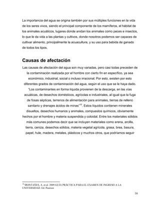 La importancia del agua se origina también por sus múltiples funciones en la vida
de los seres vivos, siendo el principal componente de los mamíferos, el hábitat de
los animales acuáticos, lugares donde anidan los animales como peces e insectos,
lo que le da vida a las plantas y cultivos, donde nosotros podemos ser capaces de
cultivar alimento, principalmente la acuacultura, y su uso para bebida de ganado
de todos los tipos.



Causas de afectación
Las causas de afectación del agua son muy variadas, pero casi todas preceden de
      la contaminación realizada por el hombre con cierto fin en específico, ya sea
       económico, industrial, social o incluso irracional. Por esto, existen por esto
 diferentes grados de contaminación del agua, según el uso que se le haya dado.
       “Los contaminantes en forma líquida provienen de la descarga, en las vías
     acuáticas, de desechos domésticos, agrícolas e industriales, al igual que la fuga
      de fosas sépticas, terrenos de alimentación para animales, tierras de relleno
       sanitario y drenajes ácidos de minas”10. Estos líquidos contienen minerales
      disueltos, desechos humanos y animales, compuestos químicos, obviamente
hechos por el hombre y materia suspendida y coloidal. Entre los materiales sólidos
      más comunes podemos decir que se incluyen materiales como arena, arcilla,
     tierra, ceniza, desechos sólidos, materia vegetal agrícola, grasa, brea, basura,
      papel, hule, madera, metales, plásticos y muchos otros, que podríamos seguir




10
 MONTAÑES, A. et al. 2009 GUÍA PRÁCTICA PARA EL EXAMEN DE INGRESO A LA
UNIVERSIDAD. Ed. Pearson

                                                                                        16
 