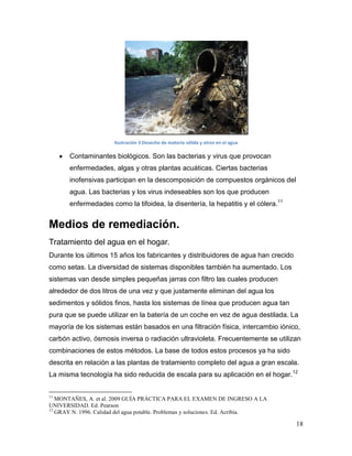 Ilustración 3 Desecho de materia sólida y otros en el agua

       Contaminantes biológicos. Son las bacterias y virus que provocan
       enfermedades, algas y otras plantas acuáticas. Ciertas bacterias
       inofensivas participan en la descomposición de compuestos orgánicos del
       agua. Las bacterias y los virus indeseables son los que producen
       enfermedades como la tifoidea, la disentería, la hepatitis y el cólera.11


Medios de remediación.
Tratamiento del agua en el hogar.
Durante los últimos 15 años los fabricantes y distribuidores de agua han crecido
como setas. La diversidad de sistemas disponibles también ha aumentado. Los
sistemas van desde simples pequeñas jarras con filtro las cuales producen
alrededor de dos litros de una vez y que justamente eliminan del agua los
sedimentos y sólidos finos, hasta los sistemas de línea que producen agua tan
pura que se puede utilizar en la batería de un coche en vez de agua destilada. La
mayoría de los sistemas están basados en una filtración física, intercambio iónico,
carbón activo, ósmosis inversa o radiación ultravioleta. Frecuentemente se utilizan
combinaciones de estos métodos. La base de todos estos procesos ya ha sido
descrita en relación a las plantas de tratamiento completo del agua a gran escala.
La misma tecnología ha sido reducida de escala para su aplicación en el hogar.12


11
   MONTAÑES, A. et al. 2009 GUÍA PRÁCTICA PARA EL EXAMEN DE INGRESO A LA
UNIVERSIDAD. Ed. Pearson
12
   GRAY N. 1996. Calidad del agua potable. Problemas y soluciones. Ed. Acribia.

                                                                                    18
 