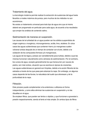 Tratamiento del agua.
La tecnología moderna permite realizar la extracción de sustancias del agua hasta
llevarlos a niveles máximos de pureza, pero muchos de los métodos no son
económicos.
No existe un tratamiento universal para todo tipo de agua sino que el mismo
deberá ser programado en particular para cada agua, de acuerdo a los resultados
que arrojen los análisis de contenido salino.


Sedimentación de maneras en suspensión.
Las causas de la turbiedad de un agua pueden ser los sólidos suspendidos de
origen orgánico o inorgánico, microorganismos, arcilla, limo, etcétera. En otros
casos las aguas subterráneas que contienen hierro y/o manganeso suelen
volverse turbias después de un tiempo de contactar con el aire, debido a la
oxidación de los compuestos ferrosos y/o manganosos.
Las aguas de los lagos y presas son sensiblemente poco turbias, debido a que las
mismas funcionan naturalmente como cámaras de sedimentación. Por el contrario,
los cursos de agua, excepto generalmente los que transcurren por cauces de
piedra, son más turbios, situación que se acentúa en épicas de crecientes.
Las aguas subterráneas en general son límpidas, debido a la acción filtrante de los
estrados a través de los que pasa para alcanzar la napa. Sin embargo, en algunos
casos depende de las lluvias, la naturaleza del suelo que atraviesan y de la
profundidad de la napa.


Filtración.
Este proceso puede complementar a los anteriores o utilizarse en forma
independiente, y como ellos eliminan las sustancias en suspensión y no las
disueltas en el agua.
Se emplean filtros, que pueden ser lentos o rápidos, y que funcionan a gravedad o
presión respectivamente, siendo el lento el más simple. En ambos tipos de filtros




                                                                                    19
 