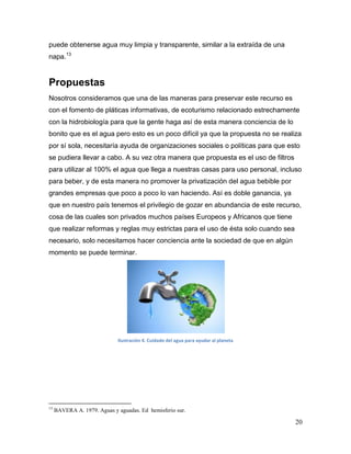 puede obtenerse agua muy limpia y transparente, similar a la extraída de una
napa.13


Propuestas
Nosotros consideramos que una de las maneras para preservar este recurso es
con el fomento de pláticas informativas, de ecoturismo relacionado estrechamente
con la hidrobiología para que la gente haga así de esta manera conciencia de lo
bonito que es el agua pero esto es un poco difícil ya que la propuesta no se realiza
por sí sola, necesitaría ayuda de organizaciones sociales o políticas para que esto
se pudiera llevar a cabo. A su vez otra manera que propuesta es el uso de filtros
para utilizar al 100% el agua que llega a nuestras casas para uso personal, incluso
para beber, y de esta manera no promover la privatización del agua bebible por
grandes empresas que poco a poco lo van haciendo. Así es doble ganancia, ya
que en nuestro país tenemos el privilegio de gozar en abundancia de este recurso,
cosa de las cuales son privados muchos países Europeos y Africanos que tiene
que realizar reformas y reglas muy estrictas para el uso de ésta solo cuando sea
necesario, solo necesitamos hacer conciencia ante la sociedad de que en algún
momento se puede terminar.




                             Ilustración 4. Cuidado del agua para ayudar al planeta




13
     BAVERA A. 1979. Aguas y aguadas. Ed hemisferio sur.

                                                                                      20
 
