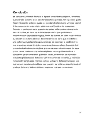 Conclusión
En conclusión, podemos decir que el agua es un líquido muy especial, diferente a
cualquier otro conforme a sus características físicoquímicas, tan especiales que lo
hacen interesante, tanto que puede ser considerado el disolvente universal y ser el
único menos denso en su estado sólido que en el líquido entre otras cosas.
También lo que importa saber y resaltar es que es un factor determinante en la
vida del hombre, en todas las actividades que realiza y de igual manera
relacionada con los procesos biogeoquímicos del planeta, los seres vivos e incluso
su relación con factores abióticos de suma relevancia; por lo que el cuidarla es
una parte muy crucial para la supervivencia de los sistemas y la estabilidad, ya
que si seguimos abusando de los recursos que tenemos, el uso de energía fósil
promoviendo el calentamiento global, y el uso excesivo e irresponsable del agua
podría causar problemas que harían del planeta otro muy diferente al que lo
conocemos ya que tendríamos que limitar su uso, disminuirían las especies e
incluso las probabilidades de la vida. Con el desarrollo de conciencia, y hechos de
remediación tecnológicos, reformas políticas y el apoyo de las comunidades será
que haya un manejo sustentable de este recurso y así podamos seguir teniendo el
privilegio de tenerlo, todo consiste en respetar su ciclo y no contaminarla.




                                                                                   21
 