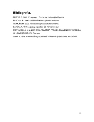 Bibliografía.
PRIETO, C. 2002, El agua ed. Fundación Universidad Central
PASCUAL E. 2006. Diccionario Enciclopédico Larousse.
TIMMONS M. 2002. Recirculating Acuaculture Systems.
BAVERA A. 1979. Aguas y aguadas. Ed hemisferio sur.
MONTAÑES, A. et al. 2009 GUÍA PRÁCTICA PARA EL EXAMEN DE INGRESO A
LA UNIVERSIDAD. Ed. Pearson
GRAY N. 1996. Calidad del agua potable. Problemas y soluciones. Ed. Acribia.




                                                                               22
 