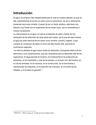 Introducción
El agua, es el factor más indispensable para la vida en nuestro planeta, ya que sin
ella, prácticamente el mundo no sería como lo conocemos, tal vez ni estaríamos
presentes aquí para contarlo. A pesar de ser un factor abiótico, esta tiene una
relación muy fuerte con el surgimiento de los seres vivos, con su subsistencia e
incluso composición.
La vida empieza en el agua, la cual es el depósito de calor y fuente de frío,
transporte de los alimentos de cada célula del cuerpo por lo que de esta manera
el agua es parte esencial de los seres vivos: hombre, animal y vegetal, cuyos
cuerpos se componen de hasta un tercio de este líquido vital, esenicial en
muchísimos aspectos.
“La vida ha utilizado el agua como medio de disolución y transporte interno de los
elementos y sus combinaciones, que son necesarias para el desarrollo vital de los
organismos. El agua abunda en la tierra, es fundamental en la producción de
alimentos, en el crecimiento y vida de las plantas, en el buen vivir del hombre, en
la cría de animales, en la industria, en la construcción, en el movimiento y
manteniendo de máquinas, en la extinción de incendios, en el control de las
heladas, y en el aseo en general.”1




1
    PRIETO, C. 2002, El agua ed. Fundación Universidad Central

                                                                                      3
 
