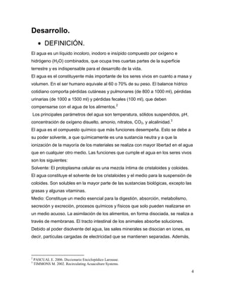 Desarrollo.
          DEFINICIÓN.
El agua es un líquido incoloro, inodoro e insípido compuesto por oxígeno e
hidrógeno (H2O) combinados, que ocupa tres cuartas partes de la superficie
terrestre y es indispensable para el desarrollo de la vida.
El agua es el constituyente más importante de los seres vivos en cuanto a masa y
volumen. En el ser humano equivale al 60 o 70% de su peso. El balance hídrico
cotidiano comporta pérdidas cutáneas y pulmonares (de 800 a 1000 ml), pérdidas
urinarias (de 1000 a 1500 ml) y pérdidas fecales (100 ml), que deben
compensarse con el agua de los alimentos.2
    Los principales parámetros del agua son temperatura, sólidos suspendidos, pH,
concentración de oxígeno disuelto, amonio, nitratos, CO2, y alcalinidad.3
El agua es el compuesto químico que más funciones desempeña. Esto se debe a
su poder solvente, a que químicamente es una sustancia neutra y a que la
ionización de la mayoría de los materiales se realiza con mayor libertad en el agua
que en cualquier otro medio. Las funciones que cumple el agua en los seres vivos
son los siguientes:
Solvente: El protoplasma celular es una mezcla íntima de cristaloides y coloides.
El agua constituye el solvente de los cristaloides y el medio para la suspensión de
coloides. Son solubles en la mayor parte de las sustancias biológicas, excepto las
grasas y algunas vitaminas.
Medio: Constituye un medio esencial para la digestión, absorción, metabolismo,
secreción y excreción, procesos químicos y físicos que solo pueden realizarse en
un medio acuoso. La asimilación de los alimentos, en forma disociada, se realiza a
través de membranas. El tracto intestinal de los animales absorbe soluciones.
Debido al poder disolvente del agua, las sales minerales se disocian en iones, es
decir, partículas cargadas de electricidad que se mantienen separadas. Además,



2
    PASCUAL E. 2006. Diccionario Enciclopédico Larousse.
3
    TIMMONS M. 2002. Recirculating Acuaculture Systems.

                                                                                     4
 