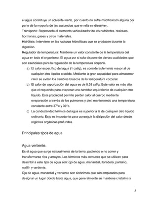 el agua constituye un solvente inerte, por cuanto no sufre modificación alguna por
parte de la mayoría de las sustancias que en ella se disuelven.
Transporte: Representa el elemento vehiculizador de los nutrientes, residuos,
hormonas, gases y otros materiales.
Hidrólisis: Interviene en las rupturas hidrolíticas que se producen durante la
digestión.
Regulador de temperatura: Mantiene un valor constante de la temperatura del
agua en todo el organismo. El agua por si sola dispone de ciertas cualidades que
son esenciales para la regulación de la temperatura corporal.
   a) El calor específico del agua (1 cal/g), es considerablemente mayor al de
       cualquier otro líquido o sólido. Mediante la gran capacidad para almacenar
       calor se evitan los cambios bruscos de la temperatura corporal.
   b) El calor de vaporización del agua es de 0.58 cal/g. Este valor es más alto
       que el requerido para evaporar una cantidad equivalente de cualquier otro
       líquido. Esta propiedad permite perder calor al cuerpo mediante
       evaporación a través de los pulmones y piel, manteniendo una temperatura
       constante entre 37°c y 39°c.
   c) La conductividad térmica del agua es superior a la de cualquier otro líquido
       ordinario. Esto es importante para conseguir la disipación del calor desde
       regiones orgánicas profundas.


Principales tipos de agua.


Agua vertiente.
Es el agua que surge naturalmente de la tierra, pudiendo o no correr y
transformarse ríos y arroyos. Los términos más comunes que se utilizan para
describir a este tipo de agua son: ojo de agua, manantial, lloradero, pantano,
mallín y vertiente.
Ojo de agua, manantial y vertiente son sinónimos que son empleados para
designar un lugar donde brota agua, que generalmente se mantiene cristalina y


                                                                                     5
 