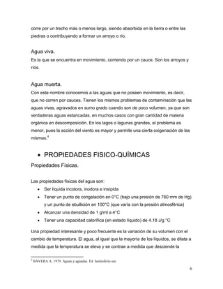 corre por un trecho más o menos largo, siendo absorbida en la tierra o entre las
piedras o contribuyendo a formar un arroyo o río.


Agua viva.
Es la que se encuentra en movimiento, corriendo por un cauce. Son los arroyos y
ríos.


Agua muerta.
Con este nombre conocemos a las aguas que no poseen movimiento, es decir,
que no corren por cauces. Tienen los mismos problemas de contaminación que las
aguas vivas, agravados en sumo grado cuando son de poco volumen, ya que son
verdaderas aguas estancadas, en muchos casos con gran cantidad de materia
orgánica en descomposición. En los lagos o lagunas grandes, el problema es
menor, pues la acción del viento es mayor y permite una cierta oxigenación de las
mismas.4



          PROPIEDADES FISICO-QUÍMICAS
Propiedades Físicas.


Las propiedades físicas del agua son:
          Ser líquida incolora, inodora e insípida
          Tener un punto de congelación en 0°C (bajo una presión de 760 mm de Hg)
          y un punto de ebullición en 100°C (que varía con la presión atmosférica)
          Alcanzar una densidad de 1 g/ml a 4°C
          Tener una capacidad calorífica (en estado líquido) de 4.18 J/g °C

Una propiedad interesante y poco frecuente es la variación de su volumen con el
cambio de temperatura. El agua, al igual que la mayoría de los líquidos, se dilata a
medida que la temperatura se eleva y se contrae a medida que desciende la

4
    BAVERA A. 1979. Aguas y aguadas. Ed hemisferio sur.

                                                                                     6
 