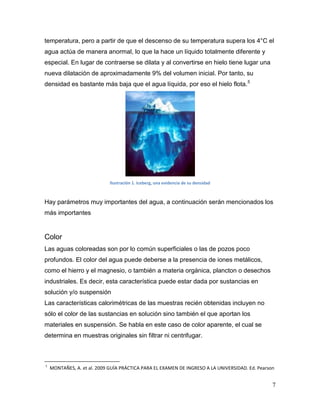 temperatura, pero a partir de que el descenso de su temperatura supera los 4°C el
agua actúa de manera anormal, lo que la hace un líquido totalmente diferente y
especial. En lugar de contraerse se dilata y al convertirse en hielo tiene lugar una
nueva dilatación de aproximadamente 9% del volumen inicial. Por tanto, su
densidad es bastante más baja que el agua líquida, por eso el hielo flota.5




                             Ilustración 1. Iceberg, una evidencia de su densidad



Hay parámetros muy importantes del agua, a continuación serán mencionados los
más importantes


Color
Las aguas coloreadas son por lo común superficiales o las de pozos poco
profundos. El color del agua puede deberse a la presencia de iones metálicos,
como el hierro y el magnesio, o también a materia orgánica, plancton o desechos
industriales. Es decir, esta característica puede estar dada por sustancias en
solución y/o suspensión
Las características calorimétricas de las muestras recién obtenidas incluyen no
sólo el color de las sustancias en solución sino también el que aportan los
materiales en suspensión. Se habla en este caso de color aparente, el cual se
determina en muestras originales sin filtrar ni centrifugar.



5
    MONTAÑES, A. et al. 2009 GUÍA PRÁCTICA PARA EL EXAMEN DE INGRESO A LA UNIVERSIDAD. Ed. Pearson


                                                                                                 7
 