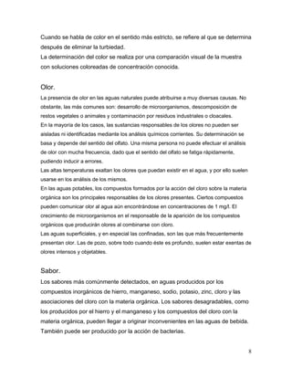 Cuando se habla de color en el sentido más estricto, se refiere al que se determina
después de eliminar la turbiedad.
La determinación del color se realiza por una comparación visual de la muestra
con soluciones coloreadas de concentración conocida.


Olor.
La presencia de olor en las aguas naturales puede atribuirse a muy diversas causas. No
obstante, las más comunes son: desarrollo de microorganismos, descomposición de
restos vegetales o animales y contaminación por residuos industriales o cloacales.
En la mayoría de los casos, las sustancias responsables de los olores no pueden ser
aisladas ni identificadas mediante los análisis químicos corrientes. Su determinación se
basa y depende del sentido del olfato. Una misma persona no puede efectuar el análisis
de olor con mucha frecuencia, dado que el sentido del olfato se fatiga rápidamente,
pudiendo inducir a errores.
Las altas temperaturas exaltan los olores que puedan existir en el agua, y por ello suelen
usarse en los análisis de los mismos.
En las aguas potables, los compuestos formados por la acción del cloro sobre la materia
orgánica son los principales responsables de los olores presentes. Ciertos compuestos
pueden comunicar olor al agua aún encontrándose en concentraciones de 1 mg/l. El
crecimiento de microorganismos en el responsable de la aparición de los compuestos
orgánicos que producirán olores al combinarse con cloro.
Las aguas superficiales, y en especial las confinadas, son las que más frecuentemente
presentan olor. Las de pozo, sobre todo cuando éste es profundo, suelen estar exentas de
olores intensos y objetables.


Sabor.
Los sabores más comúnmente detectados, en aguas producidos por los
compuestos inorgánicos de hierro, manganeso, sodio, potasio, zinc, cloro y las
asociaciones del cloro con la materia orgánica. Los sabores desagradables, como
los producidos por el hierro y el manganeso y los compuestos del cloro con la
materia orgánica, pueden llegar a originar inconvenientes en las aguas de bebida.
También puede ser producido por la acción de bacterias.


                                                                                             8
 