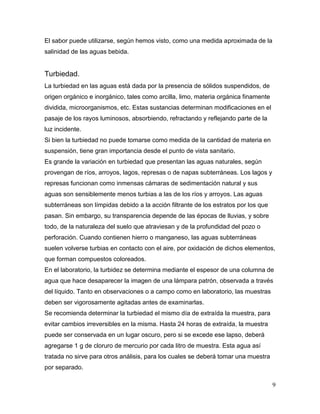 El sabor puede utilizarse, según hemos visto, como una medida aproximada de la
salinidad de las aguas bebida.


Turbiedad.
La turbiedad en las aguas está dada por la presencia de sólidos suspendidos, de
origen orgánico e inorgánico, tales como arcilla, limo, materia orgánica finamente
dividida, microorganismos, etc. Estas sustancias determinan modificaciones en el
pasaje de los rayos luminosos, absorbiendo, refractando y reflejando parte de la
luz incidente.
Si bien la turbiedad no puede tomarse como medida de la cantidad de materia en
suspensión, tiene gran importancia desde el punto de vista sanitario.
Es grande la variación en turbiedad que presentan las aguas naturales, según
provengan de ríos, arroyos, lagos, represas o de napas subterráneas. Los lagos y
represas funcionan como inmensas cámaras de sedimentación natural y sus
aguas son sensiblemente menos turbias a las de los ríos y arroyos. Las aguas
subterráneas son límpidas debido a la acción filtrante de los estratos por los que
pasan. Sin embargo, su transparencia depende de las épocas de lluvias, y sobre
todo, de la naturaleza del suelo que atraviesan y de la profundidad del pozo o
perforación. Cuando contienen hierro o manganeso, las aguas subterráneas
suelen volverse turbias en contacto con el aire, por oxidación de dichos elementos,
que forman compuestos coloreados.
En el laboratorio, la turbidez se determina mediante el espesor de una columna de
agua que hace desaparecer la imagen de una lámpara patrón, observada a través
del líquido. Tanto en observaciones o a campo como en laboratorio, las muestras
deben ser vigorosamente agitadas antes de examinarlas.
Se recomienda determinar la turbiedad el mismo día de extraída la muestra, para
evitar cambios irreversibles en la misma. Hasta 24 horas de extraída, la muestra
puede ser conservada en un lugar oscuro, pero si se excede ese lapso, deberá
agregarse 1 g de cloruro de mercurio por cada litro de muestra. Esta agua así
tratada no sirve para otros análisis, para los cuales se deberá tomar una muestra
por separado.

                                                                                     9
 