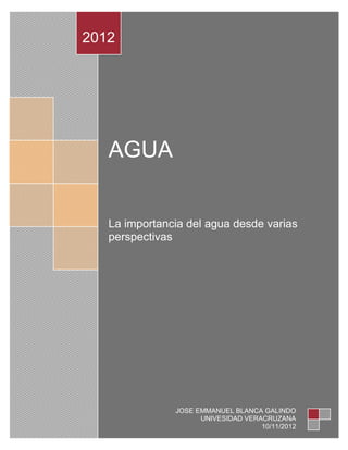 2012




   AGUA


   La importancia del agua desde varias
   perspectivas




               JOSE EMMANUEL BLANCA GALINDO
                     UNIVESIDAD VERACRUZANA
                                    10/11/2012
 