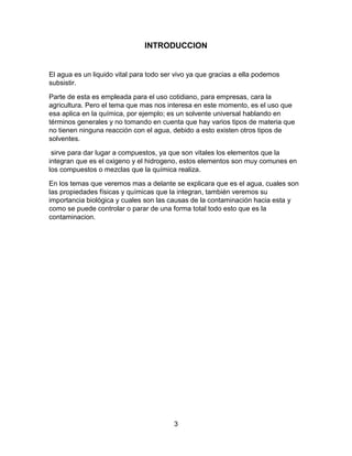 INTRODUCCION


El agua es un liquido vital para todo ser vivo ya que gracias a ella podemos
subsistir.

Parte de esta es empleada para el uso cotidiano, para empresas, cara la
agricultura. Pero el tema que mas nos interesa en este momento, es el uso que
esa aplica en la química, por ejemplo; es un solvente universal hablando en
términos generales y no tomando en cuenta que hay varios tipos de materia que
no tienen ninguna reacción con el agua, debido a esto existen otros tipos de
solventes.

 sirve para dar lugar a compuestos, ya que son vitales los elementos que la
integran que es el oxigeno y el hidrogeno, estos elementos son muy comunes en
los compuestos o mezclas que la química realiza.

En los temas que veremos mas a delante se explicara que es el agua, cuales son
las propiedades físicas y químicas que la integran, también veremos su
importancia biológica y cuales son las causas de la contaminación hacia esta y
como se puede controlar o parar de una forma total todo esto que es la
contaminacion.




                                         3
 