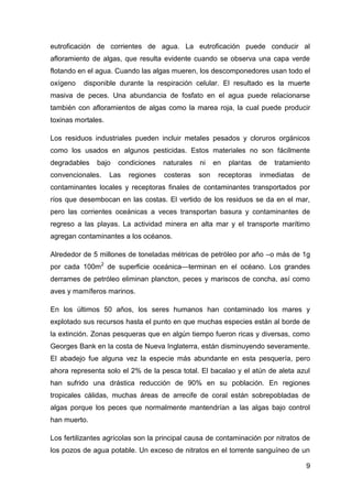 eutroficación de corrientes de agua. La eutroficación puede conducir al
afloramiento de algas, que resulta evidente cuando se observa una capa verde
flotando en el agua. Cuando las algas mueren, los descomponedores usan todo el
oxígeno   disponible durante la respiración celular. El resultado es la muerte
masiva de peces. Una abundancia de fosfato en el agua puede relacionarse
también con afloramientos de algas como la marea roja, la cual puede producir
toxinas mortales.

Los residuos industriales pueden incluir metales pesados y cloruros orgánicos
como los usados en algunos pesticidas. Estos materiales no son fácilmente
degradables   bajo    condiciones    naturales   ni    en   plantas   de   tratamiento
convencionales.     Las   regiones   costeras    son    receptoras    inmediatas   de
contaminantes locales y receptoras finales de contaminantes transportados por
ríos que desembocan en las costas. El vertido de los residuos se da en el mar,
pero las corrientes oceánicas a veces transportan basura y contaminantes de
regreso a las playas. La actividad minera en alta mar y el transporte marítimo
agregan contaminantes a los océanos.

Alrededor de 5 millones de toneladas métricas de petróleo por año –o más de 1g
por cada 100m2 de superficie oceánica—terminan en el océano. Los grandes
derrames de petróleo eliminan plancton, peces y mariscos de concha, así como
aves y mamíferos marinos.

En los últimos 50 años, los seres humanos han contaminado los mares y
explotado sus recursos hasta el punto en que muchas especies están al borde de
la extinción. Zonas pesqueras que en algún tiempo fueron ricas y diversas, como
Georges Bank en la costa de Nueva Inglaterra, están disminuyendo severamente.
El abadejo fue alguna vez la especie más abundante en esta pesquería, pero
ahora representa solo el 2% de la pesca total. El bacalao y el atún de aleta azul
han sufrido una drástica reducción de 90% en su población. En regiones
tropicales cálidas, muchas áreas de arrecife de coral están sobrepobladas de
algas porque los peces que normalmente mantendrían a las algas bajo control
han muerto.

Los fertilizantes agrícolas son la principal causa de contaminación por nitratos de
los pozos de agua potable. Un exceso de nitratos en el torrente sanguíneo de un

                                                                                    9
 