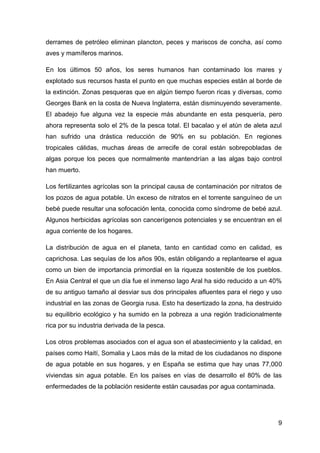 derrames de petróleo eliminan plancton, peces y mariscos de concha, así como
aves y mamíferos marinos.

En los últimos 50 años, los seres humanos han contaminado los mares y
explotado sus recursos hasta el punto en que muchas especies están al borde de
la extinción. Zonas pesqueras que en algún tiempo fueron ricas y diversas, como
Georges Bank en la costa de Nueva Inglaterra, están disminuyendo severamente.
El abadejo fue alguna vez la especie más abundante en esta pesquería, pero
ahora representa solo el 2% de la pesca total. El bacalao y el atún de aleta azul
han sufrido una drástica reducción de 90% en su población. En regiones
tropicales cálidas, muchas áreas de arrecife de coral están sobrepobladas de
algas porque los peces que normalmente mantendrían a las algas bajo control
han muerto.

Los fertilizantes agrícolas son la principal causa de contaminación por nitratos de
los pozos de agua potable. Un exceso de nitratos en el torrente sanguíneo de un
bebé puede resultar una sofocación lenta, conocida como síndrome de bebé azul.
Algunos herbicidas agrícolas son cancerígenos potenciales y se encuentran en el
agua corriente de los hogares.

La distribución de agua en el planeta, tanto en cantidad como en calidad, es
caprichosa. Las sequías de los años 90s, están obligando a replantearse el agua
como un bien de importancia primordial en la riqueza sostenible de los pueblos.
En Asia Central el que un día fue el inmenso lago Aral ha sido reducido a un 40%
de su antiguo tamaño al desviar sus dos principales afluentes para el riego y uso
industrial en las zonas de Georgia rusa. Esto ha desertizado la zona, ha destruido
su equilibrio ecológico y ha sumido en la pobreza a una región tradicionalmente
rica por su industria derivada de la pesca.

Los otros problemas asociados con el agua son el abastecimiento y la calidad, en
países como Haití, Somalia y Laos más de la mitad de los ciudadanos no dispone
de agua potable en sus hogares, y en España se estima que hay unas 77,000
viviendas sin agua potable. En los países en vías de desarrollo el 80% de las
enfermedades de la población residente están causadas por agua contaminada.




                                                                                 9
 