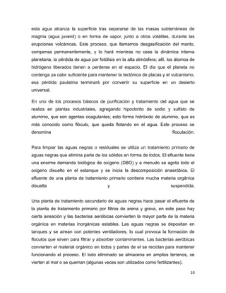 esta agua alcanza la superficie tras separarse de las masas subterráneas de
magma (agua juvenil) o en forma de vapor, junto a otros volátiles, durante las
erupciones volcánicas. Este proceso, que llamamos desgasificación del manto,
compensa permanentemente, y lo hará mientras no cese la dinámica interna
planetaria, la pérdida de agua por fotólisis en la alta atmósfera; allí, los átomos de
hidrógeno liberados tienen a perderse en el espacio. El día que el planeta no
contenga ya calor suficiente para mantener la tectónica de placas y el vulcanismo,
esa pérdida paulatina terminará por convertir su superficie en un desierto
universal.

En uno de los procesos básicos de purificación y tratamiento del agua que se
realiza en plantas industriales, agregando hipoclorito de sodio y sulfato de
aluminio, que son agentes coagulantes; esto forma hidróxido de aluminio, que es
más conocido como flóculo, que queda flotando en el agua. Este proceso se
denomina                                                                  floculación.


Para limpiar las aguas negras o residuales se utiliza un tratamiento primario de
aguas negras que elimina parte de los sólidos en forma de lodos. El efluente tiene
una enorme demanda biológica de oxígeno (DBO) y a menudo se agota todo el
oxigeno disuelto en el estanque y se inicia la descomposición anaeróbica. El
efluente de una planta de tratamiento primario contiene mucha materia orgánica
disuelta                                y                                suspendida.


Una planta de tratamiento secundario de aguas negras hace pasar el efluente de
la planta de tratamiento primario por filtros de arena y grava, en este paso hay
cierta aireación y las bacterias aeróbicas convierten la mayor parte de la materia
orgánica en materias inorgánicas estables. Las aguas negras se depositan en
tanques y se airean con potentes ventiladores, lo cual provoca la formación de
floculos que sirven para filtrar y absorber contaminantes. Las bacterias aeróbicas
convierten el material orgánico en lodos y partes de el se reciclan para mantener
funcionando el proceso. El lodo eliminado se almacena en amplios terrenos, se
vierten al mar o se queman (algunas veces son utilizados como fertilizantes).

                                                                                   10
 
