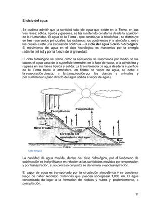El ciclo del agua:

Se pudiera admitir que la cantidad total de agua que existe en la Tierra, en sus
tres fases: sólida, líquida y gaseosa, se ha mantenido constante desde la aparición
de la Humanidad. El agua de la Tierra - que constituye la hidrósfera - se distribuye
en tres reservorios principales: los océanos, los continentes y la atmósfera, entre
los cuales existe una circulación contínua - el ciclo del agua o ciclo hidrológico.
El movimiento del agua en el ciclo hidrológico es mantenido por la energía
radiante del sol y por la fuerza de la gravedad.

El ciclo hidrológico se define como la secuencia de fenómenos por medio de los
cuales el agua pasa de la superficie terrestre, en la fase de vapor, a la atmósfera y
regresa en sus fases líquida y sólida. La transferencia de agua desde la superficie
de la Tierra hacia la atmósfera, en forma de vapor de agua, se debe a
la evaporación directa, a la transpiración por las plantas y animales y
por sublimación (paso directo del agua sólida a vapor de agua).




    Ciclo del agua


La cantidad de agua movida, dentro del ciclo hidrológico, por el fenómeno de
sublimación es insignificante en relación a las cantidades movidas por evaporación
y por transpiración, cuyo proceso conjunto se denomina evapotranspiración.

El vapor de agua es transportado por la circulación atmosférica y se condensa
luego de haber recorrido distancias que pueden sobrepasar 1,000 km. El agua
condensada da lugar a la formación de nieblas y nubes y, posteriormente, a
precipitación.


                                                                                  11
 