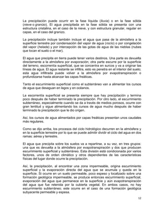 La precipitación puede ocurrir en la fase líquida (lluvia) o en la fase sólida
(nieve o granizo). El agua precipitada en la fase sólida se presenta con una
estructura cristalina, en el caso de la nieve, y con estructura granular, regular en
capas, en el caso del granizo.

La precipitación incluye también incluye el agua que pasa de la atmósfera a la
superficie terrestre por condensación del vapor de agua (rocío) o por congelación
del vapor (helada) y por intercepción de las gotas de agua de las nieblas (nubes
que tocan el suelo o el mar).

El agua que precipita en tierra puede tener varios destinos. Una parte es devuelta
directamente a la atmósfera por evaporación; otra parte escurre por la superficie
del terreno, escorrentía superficial, que se concentra en surcos y va a originar las
líneas de agua. El agua restante se infiltra, esto es penetra en el interior del suelo;
esta agua infiltrada puede volver a la atmósfera por evapotranspiración o
profundizarse hasta alcanzar las capas freáticas.

Tanto el escurrimiento superficial como el subterráneo van a alimentar los cursos
de agua que desaguan en lagos y en océanos.

La escorrentía superficial se presenta siempre que hay precipitación y termina
poco después de haber terminado la precipitación. Por otro lado, el escurrimiento
subterráneo, especialmente cuando se da a través de medios porosos, ocurre con
gran lentitud y sigue alimentando los cursos de agua mucho después de haber
terminado la precipitación que le dio origen.

Así, los cursos de agua alimentados por capas freáticas presentan unos caudales
más regulares.

Como se dijo arriba, los procesos del ciclo hidrológico decurren en la atmósfera y
en la superficie terrestre por lo que se puede admitir dividir el ciclo del agua en dos
ramas: aérea y terrestre.

El agua que precipita sobre los suelos va a repartirse, a su vez, en tres grupos:
una que es devuelta a la atmósfera por evapotranspiración y dos que producen
escurrimiento superficial y subterráneo. Esta división está condicionada por varios
factores, unos de orden climático y otros dependientes de las características
físicas del lugar donde ocurre la precipitación.

Así, la precipitación, al encontrar una zona impermeable, origina escurrimiento
superficial y la evaporación directa del agua que se acumula y queda en la
superficie. Si ocurre en un suelo permeable, poco espeso y localizado sobre una
formación geológica impermeable, se produce entonces escurrimiento superficial,
evaporación del agua que permanece en la superficie y aún evapotranspiración
del agua que fue retenida por la cubierta vegetal. En ambos casos, no hay
escurrimiento subterráneo; este ocurre en el caso de una formación geológica
subyacente permeable y espesa.
                                                                                    12
 