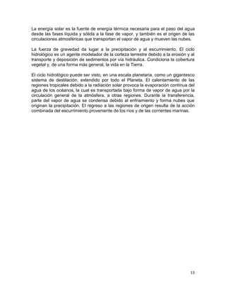 La energía solar es la fuente de energía térmica necesaria para el paso del agua
desde las fases líquida y sólida a la fase de vapor, y también es el origen de las
circulaciones atmosféricas que transportan el vapor de agua y mueven las nubes.

La fuerza de gravedad da lugar a la precipitación y al escurrimiento. El ciclo
hidrológico es un agente modelador de la corteza terrestre debido a la erosión y al
transporte y deposición de sedimentos por vía hidráulica. Condiciona la cobertura
vegetal y, de una forma más general, la vida en la Tierra.

El ciclo hidrológico puede ser visto, en una escala planetaria, como un gigantesco
sistema de destilación, extendido por todo el Planeta. El calentamiento de las
regiones tropicales debido a la radiación solar provoca la evaporación contínua del
agua de los océanos, la cual es transportada bajo forma de vapor de agua por la
circulación general de la atmósfera, a otras regiones. Durante la transferencia,
parte del vapor de agua se condensa debido al enfriamiento y forma nubes que
originan la precipitación. El regreso a las regiones de origen resulta de la acción
combinada del escurrimiento proveniente de los ríos y de las corrientes marinas.




                                                                                13
 