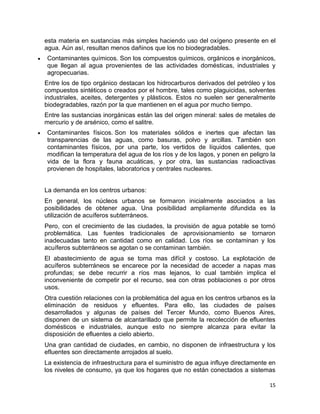 esta materia en sustancias más simples haciendo uso del oxígeno presente en el
agua. Aún así, resultan menos dañinos que los no biodegradables.
Contaminantes químicos. Son los compuestos químicos, orgánicos e inorgánicos,
que llegan al agua provenientes de las actividades domésticas, industriales y
agropecuarias.
Entre los de tipo orgánico destacan los hidrocarburos derivados del petróleo y los
compuestos sintéticos o creados por el hombre, tales como plaguicidas, solventes
industriales, aceites, detergentes y plásticos. Estos no suelen ser generalmente
biodegradables, razón por la que mantienen en el agua por mucho tiempo.
Entre las sustancias inorgánicas están las del origen mineral: sales de metales de
mercurio y de arsénico, como el salitre.
Contaminantes físicos. Son los materiales sólidos e inertes que afectan las
transparencias de las aguas, como basuras, polvo y arcillas. También son
contaminantes físicos, por una parte, los vertidos de líquidos calientes, que
modifican la temperatura del agua de los ríos y de los lagos, y ponen en peligro la
vida de la flora y fauna acuáticas, y por otra, las sustancias radioactivas
provienen de hospitales, laboratorios y centrales nucleares.


La demanda en los centros urbanos:
En general, los núcleos urbanos se formaron inicialmente asociados a las
posibilidades de obtener agua. Una posibilidad ampliamente difundida es la
utilización de acuíferos subterráneos.
Pero, con el crecimiento de las ciudades, la provisión de agua potable se tornó
problemática. Las fuentes tradicionales de aprovisionamiento se tornaron
inadecuadas tanto en cantidad como en calidad. Los ríos se contaminan y los
acuíferos subterráneos se agotan o se contaminan también.
El abastecimiento de agua se torna mas difícil y costoso. La explotación de
acuíferos subterráneos se encarece por la necesidad de acceder a napas mas
profundas; se debe recurrir a ríos mas lejanos, lo cual también implica el
inconveniente de competir por el recurso, sea con otras poblaciones o por otros
usos.
Otra cuestión relaciones con la problemática del agua en los centros urbanos es la
eliminación de residuos y efluentes. Para ello, las ciudades de países
desarrollados y algunas de países del Tercer Mundo, como Buenos Aires,
disponen de un sistema de alcantarillado que permite la recolección de efluentes
domésticos e industriales, aunque esto no siempre alcanza para evitar la
disposición de efluentes a cielo abierto.
Una gran cantidad de ciudades, en cambio, no disponen de infraestructura y los
efluentes son directamente arrojados al suelo.
La existencia de infraestructura para el suministro de agua influye directamente en
los niveles de consumo, ya que los hogares que no están conectados a sistemas

                                                                                15
 