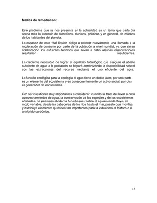 Medios de remediación:


Esté problema que se nos presenta en la actualidad es un tema que cada día
ocupa más la atención de científicos, técnicos, políticos y en general, de muchos
de los habitantes del planeta.
La escasez de este vital líquido obliga a reiterar nuevamente una llamada a la
moderación de consumo por parte de la población a nivel mundial, ya que sin su
colaboración los esfuerzos técnicos que llevan a cabo algunas organizaciones
resultarían                                                       insuficientes.

La creciente necesidad de lograr el equilibrio hidrológico que asegure el abasto
suficiente de agua a la población se logrará armonizando la disponibilidad natural
con las extracciones del recurso mediante el uso eficiente del agua.

La función ecológica para la ecología el agua tiene un doble valor, por una parte
es un elemento del ecosistema y es consecuentemente un activo social, por otra
es generador de ecosistemas.

Con ser cuestiones muy importantes a considerar, cuando se trata de llevar a cabo
aprovechamientos de agua, la conservación de las especies y de los ecosistemas
afectados, no podemos olvidar la función que realiza el agua cuando fluye, de
modo variable, desde las cabeceras de los ríos hasta el mar, puesto que moviliza
y distribuye elementos químicos tan importantes para la vida como el fósforo o el
anhídrido carbónico.




                                                                                    17
 