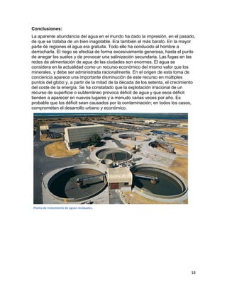 Conclusiones:
La aparente abundancia del agua en el mundo ha dado la impresión, en el pasado,
de que se trataba de un bien inagotable. Era también el más barato. En la mayor
parte de regiones el agua era gratuita. Todo ello ha conducido al hombre a
derrocharla. El riego se efectúa de forma excesivamente generosa, hasta el punto
de anegar los suelos y de provocar una salinización secundaria. Las fugas en las
redes de alimentación de agua de las ciudades son enormes. El agua se
considera en la actualidad como un recurso económico del mismo valor que los
minerales, y debe ser administrada racionalmente. En el origen de esta toma de
conciencia aparece una importante disminución de este recurso en múltiples
puntos del globo y, a partir de la mitad de la década de los setenta, el crecimiento
del coste de la energía. Se ha constatado que la explotación irracional de un
recurso de superficie o subterráneo provoca déficit de agua y que esos déficit
tienden a aparecer en nuevos lugares y a menudo varias veces por año. Es
probable que los déficit sean causados por la contaminación; en todos los casos,
comprometen el desarrollo urbano y económico.




Planta de tratamiento de aguas residuales.




                                                                                 18
 