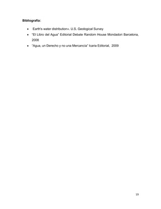 Bibliografía:

       Earth's water distribution». U.S. Geological Survey
      “El Libro del Agua” Editorial Debate Random House Mondadori Barcelona,
      2008
      “Agua, un Derecho y no una Mercancía” Icaria Editorial, 2009




                                                                          19
 