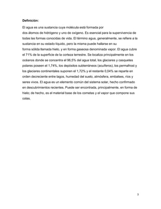 Definición:

El agua es una sustancia cuya molécula está formada por
dos átomos de hidrógeno y uno de oxígeno. Es esencial para la supervivencia de
todas las formas conocidas de vida. El término agua, generalmente, se refiere a la
sustancia en su estado líquido, pero la misma puede hallarse en su
forma sólida llamada hielo, y en forma gaseosa denominada vapor. El agua cubre
el 71% de la superficie de la corteza terrestre. Se localiza principalmente en los
océanos donde se concentra el 96,5% del agua total, los glaciares y casquetes
polares poseen el 1,74%, los depósitos subterráneos (acuíferos), los permafrost y
los glaciares continentales suponen el 1,72% y el restante 0,04% se reparte en
orden decreciente entre lagos, humedad del suelo, atmósfera, embalses, ríos y
seres vivos. El agua es un elemento común del sistema solar, hecho confirmado
en descubrimientos recientes. Puede ser encontrada, principalmente, en forma de
hielo; de hecho, es el material base de los cometas y el vapor que compone sus
colas.




                                                                                     3
 