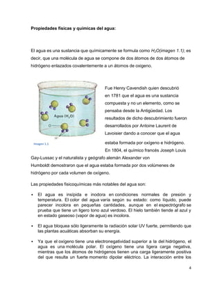 Propiedades físicas y químicas del agua:




El agua es una sustancia que químicamente se formula como H2O(imagen 1.1); es
decir, que una molécula de agua se compone de dos átomos de dos átomos de
hidrógeno enlazados covalentemente a un átomos de oxigeno.




                                        Fue Henry Cavendish quien descubrió
                                        en 1781 que el agua es una sustancia
                                        compuesta y no un elemento, como se
                                        pensaba desde la Antigüedad. Los
                                        resultados de dicho descubrimiento fueron
                                        desarrollados por Antoine Laurent de
                                        Lavoisier dando a conocer que el agua

    Imagen 1.1                          estaba formada por oxígeno e hidrógeno.
                                        En 1804, el químico francés Joseph Louis
Gay-Lussac y el naturalista y geógrafo alemán Alexander von
Humboldt demostraron que el agua estaba formada por dos volúmenes de
hidrógeno por cada volumen de oxígeno.

Las propiedades fisicoquímicas más notables del agua son:

     El agua es insípida e inodora en condiciones normales de presión y
      temperatura. El color del agua varía según su estado: como líquido, puede
      parecer incolora en pequeñas cantidades, aunque en el espectrógrafo se
      prueba que tiene un ligero tono azul verdoso. El hielo también tiende al azul y
      en estado gaseoso (vapor de agua) es incolora.

     El agua bloquea sólo ligeramente la radiación solar UV fuerte, permitiendo que
      las plantas acuáticas absorban su energía.

     Ya que el oxígeno tiene una electronegatividad superior a la del hidrógeno, el
      agua es una molécula polar. El oxígeno tiene una ligera carga negativa,
      mientras que los átomos de hidrógenos tienen una carga ligeramente positiva
      del que resulta un fuerte momento dipolar eléctrico. La interacción entre los

                                                                                    4
 
