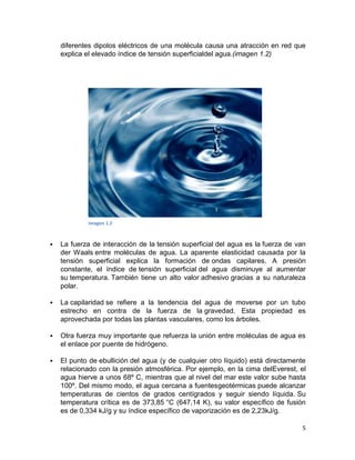 diferentes dipolos eléctricos de una molécula causa una atracción en red que
    explica el elevado índice de tensión superficialdel agua.(imagen 1.2)




            Imagen 1.2



   La fuerza de interacción de la tensión superficial del agua es la fuerza de van
    der Waals entre moléculas de agua. La aparente elasticidad causada por la
    tensión superficial explica la formación de ondas capilares. A presión
    constante, el índice de tensión superficial del agua disminuye al aumentar
    su temperatura. También tiene un alto valor adhesivo gracias a su naturaleza
    polar.

   La capilaridad se refiere a la tendencia del agua de moverse por un tubo
    estrecho en contra de la fuerza de la gravedad. Esta propiedad es
    aprovechada por todas las plantas vasculares, como los árboles.

   Otra fuerza muy importante que refuerza la unión entre moléculas de agua es
    el enlace por puente de hidrógeno.

   El punto de ebullición del agua (y de cualquier otro líquido) está directamente
    relacionado con la presión atmosférica. Por ejemplo, en la cima delEverest, el
    agua hierve a unos 68º C, mientras que al nivel del mar este valor sube hasta
    100º. Del mismo modo, el agua cercana a fuentesgeotérmicas puede alcanzar
    temperaturas de cientos de grados centígrados y seguir siendo líquida. Su
    temperatura crítica es de 373,85 °C (647,14 K), su valor específico de fusión
    es de 0,334 kJ/g y su índice específico de vaporización es de 2,23kJ/g.

                                                                                 5
 