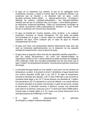    El agua es un disolvente muy potente, al que se ha catalogado como
    el disolvente universal, y afecta a muchos tipos de sustancias distintas. Las
    sustancias que se mezclan y se disuelven bien en agua —como
    las sales, azúcares, ácidos, álcalis, y algunos gases (como el oxígeno o
    eldióxido de carbono, mediante carbonación)— son llamadas hidrófilas,
    mientras que las que no combinan bien con el agua —como lípidos ygrasas—
    se denominan sustancias hidrófobas. Todos los componentes principales de
    las células de proteínas, ADN y polisacáridos se disuelven en agua. Puede
    formar un azeótropo con muchos otros disolventes.

   El agua es miscible con muchos líquidos, como el etanol, y en cualquier
    proporción, formando un líquido homogéneo. Por otra parte, los aceites
    son inmiscibles con el agua, y forman capas de variable densidad sobre la
    superficie del agua. Como cualquier gas, el vapor de agua es miscible
    completamente con el aire.

   El agua pura tiene una conductividad eléctrica relativamente baja, pero ese
    valor se incrementa significativamente con la disolución de una pequeña
    cantidad de material iónico, como el cloruro de sodio.

   El agua tiene el segundo índice más alto de capacidad calorífica específica —
    sólo por detrás del amoníaco— así como una elevada entalpía de
    vaporización (40,65 kJ mol-1); ambos factores se deben al enlace de hidrógeno
    entre moléculas. Estas dos inusuales propiedades son las que hacen que el
    agua "modere" las temperaturas terrestres, reconduciendo grandes variaciones
    de energía.

   La densidad del agua líquida es muy estable y varía poco con los cambios de
    temperatura y presión. A la presión normal (1 atmósfera), el agua líquida tiene
    una mínima densidad (0,958 kg/l) a los 100 °C. Al bajar la temperatura,
    aumenta la densidad (por ejemplo, a 90 °C tiene 0,965 kg/l) y ese aumento es
    constante hasta llegar a los 3,8 °C donde alcanza una densidad de 1 kg/litro.
    Esa temperatura (3,8 °C) representa un punto de inflexión y es cuando alcanza
    su máxima densidad (a la presión mencionada). A partir de ese punto, al bajar
    la temperatura, la densidad comienza a disminuir, aunque muy lentamente
    (casi nada en la práctica), hasta que a los 0 °C disminuye hasta 0,9999 kg/litro.
    Cuando pasa al estado sólido (a 0 °C), ocurre una brusca disminución de la
    densidad pasando de 0,9999 kg/l a 0,917 kg/l.

   El       agua        puede        descomponerse             en        partículas
    de hidrógeno y oxígeno mediante electrólisis.




                                                                                   6
 