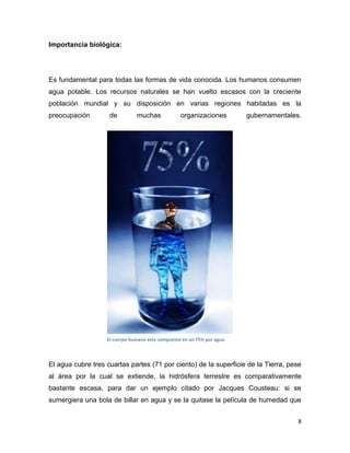 Importancia biológica:




Es fundamental para todas las formas de vida conocida. Los humanos consumen
agua potable. Los recursos naturales se han vuelto escasos con la creciente
población mundial y su disposición en varias regiones habitadas es la
preocupación        de         muchas             organizaciones         gubernamentales.




                   El cuerpo humano esta compuesto en un 75% por agua.



El agua cubre tres cuartas partes (71 por ciento) de la superficie de la Tierra, pese
al área por la cual se extiende, la hidrósfera terrestre es comparativamente
bastante escasa, para dar un ejemplo citado por Jacques Cousteau: si se
sumergiera una bola de billar en agua y se la quitase la película de humedad que


                                                                                        8
 