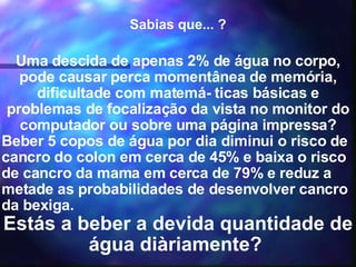 Sabias que... ? Uma descida de apenas 2% de água no corpo, pode causar perca momentânea de memória, dificultade com matemá- ticas básicas e problemas de focalização da vista no monitor do computador ou sobre uma página impressa? Beber 5 copos de água por dia diminui o risco de cancro do colon em cerca de 45% e baixa o risco de cancro da mama em cerca de 79% e reduz a metade as probabilidades de desenvolver cancro da bexiga. Estás a beber a devida quantidade de água diàriamente?  