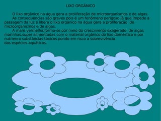 LIXO ORGÂNICO O lixo orgãnico na água gera a proliferação de microorganismos e de algas. As consequências são graves pois é um fenômeno perigoso já que impede a passagem da luz e libera o lixo orgânico na água gera a proliferação  de microorganismos e de algas. A maré vermelha,forma-se por meio do crescimento exagerado  de algas  marinhas,super alimentadas com o material orgânico do lixo doméstico e por  nutrienra substâncias tóxicos pondo em risco a sobrevivência  das espécies aquáticas. 