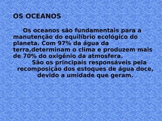 OS OCEANOS Os oceanos são fundamentais para a manutenção do equilíbrio ecológico do planeta. Com 97% da água da terra,determinam o clima e produzem mais de 70% do oxigênio da atmosfera. São os principais responsáveis pela recomposição dos estoques de água doce, devido a umidade que geram. 