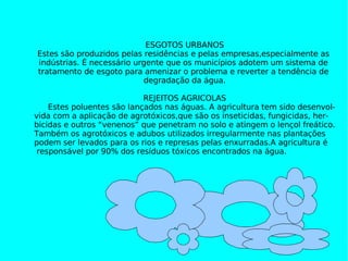 ESGOTOS URBANOS ESGOTOS URBANOS Estes são produzidos pelas residências e pelas empresas,especialmente as  indústrias. É necessário urgente que os municípios adotem um sistema de  tratamento de esgoto para amenizar o problema e reverter a tendência de  degradação da água. REJEITOS AGRICOLAS Estes poluentes são lançados nas águas. A agricultura tem sido desenvol- vida com a aplicação de agrotóxicos,que são os inseticidas, fungicidas, her- bicidas e outros “venenos” que penetram no solo e atingem o lençol freático. Também os agrotóxicos e adubos utilizados irregularmente nas plantações podem ser levados para os rios e represas pelas enxurradas.A agricultura é responsável por 90% dos resíduos tóxicos encontrados na água. 