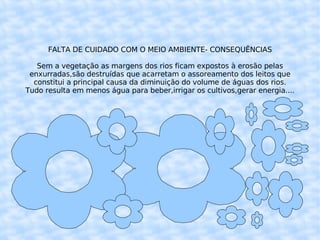 FALTA DE CUIDADO COM O MEIO AMBIENTE- CONSEQUÊNCIAS Sem a vegetação as margens dos rios ficam expostos à erosão pelas enxurradas,são destruídas que acarretam o assoreamento dos leitos que constitui a principal causa da diminuição do volume de águas dos rios. Tudo resulta em menos água para beber,irrigar os cultivos,gerar energia.... 